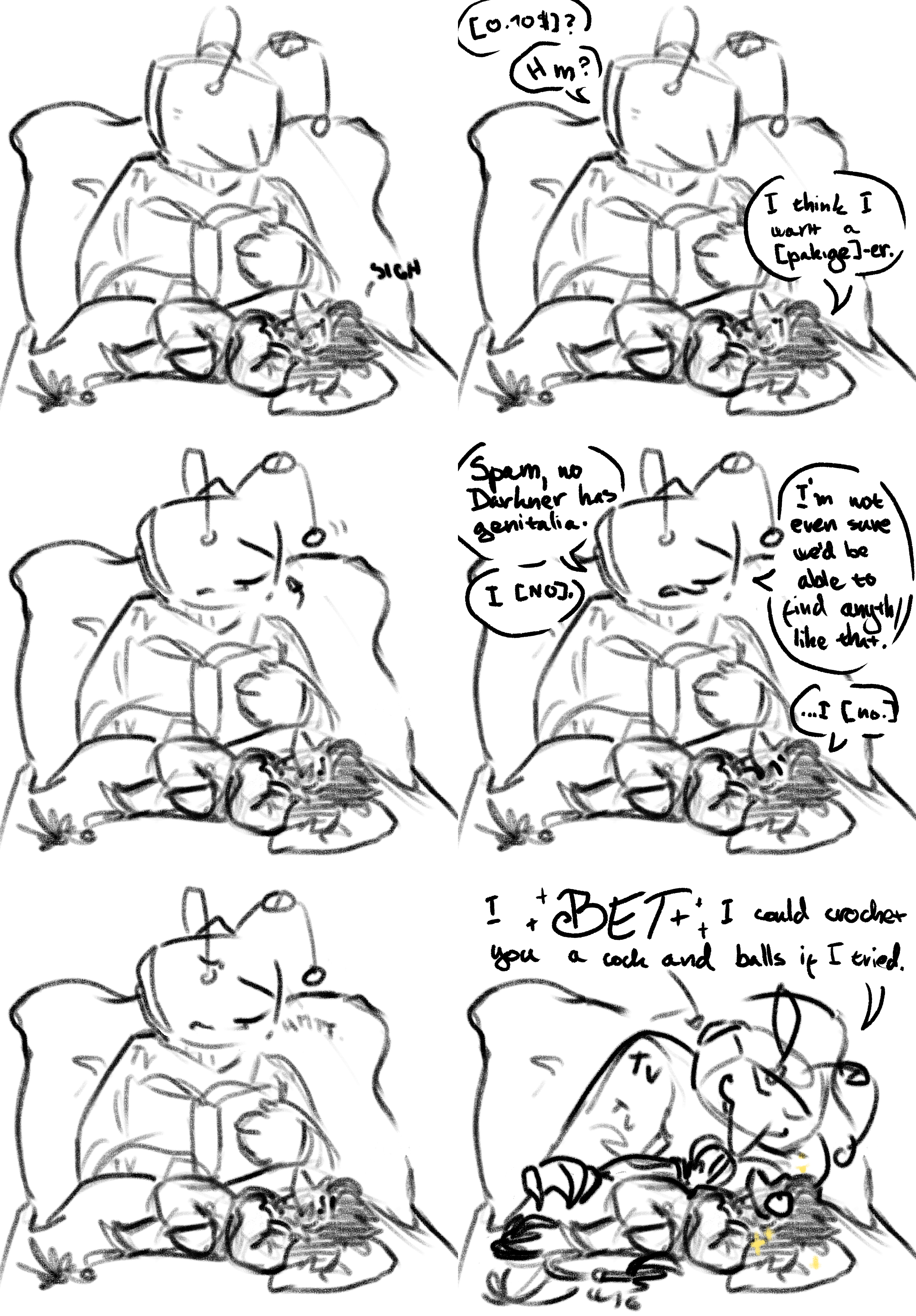 Sequence of six images of Spamton and Tenna, laying in bed. Tenna is reading a book, in his pyjamas and uder the covers, while spamton is laying over his knees. They talk: 'Ten-cent?' 'Hm?' 'I think i want a pakige-er.' Tenna pauses, looking up, face unchanging. 'Spam, no Darkner has genitalia.' 'I no.' 'I'm not even sure we'd be able to find anything like that.' '...I no.' Tenna them harrumps and frowns, before he leans over dejected spam with a wide grin. 'I BET i could crochet you a cock and balls if I tried.' Spamton seems very excited by the idea.