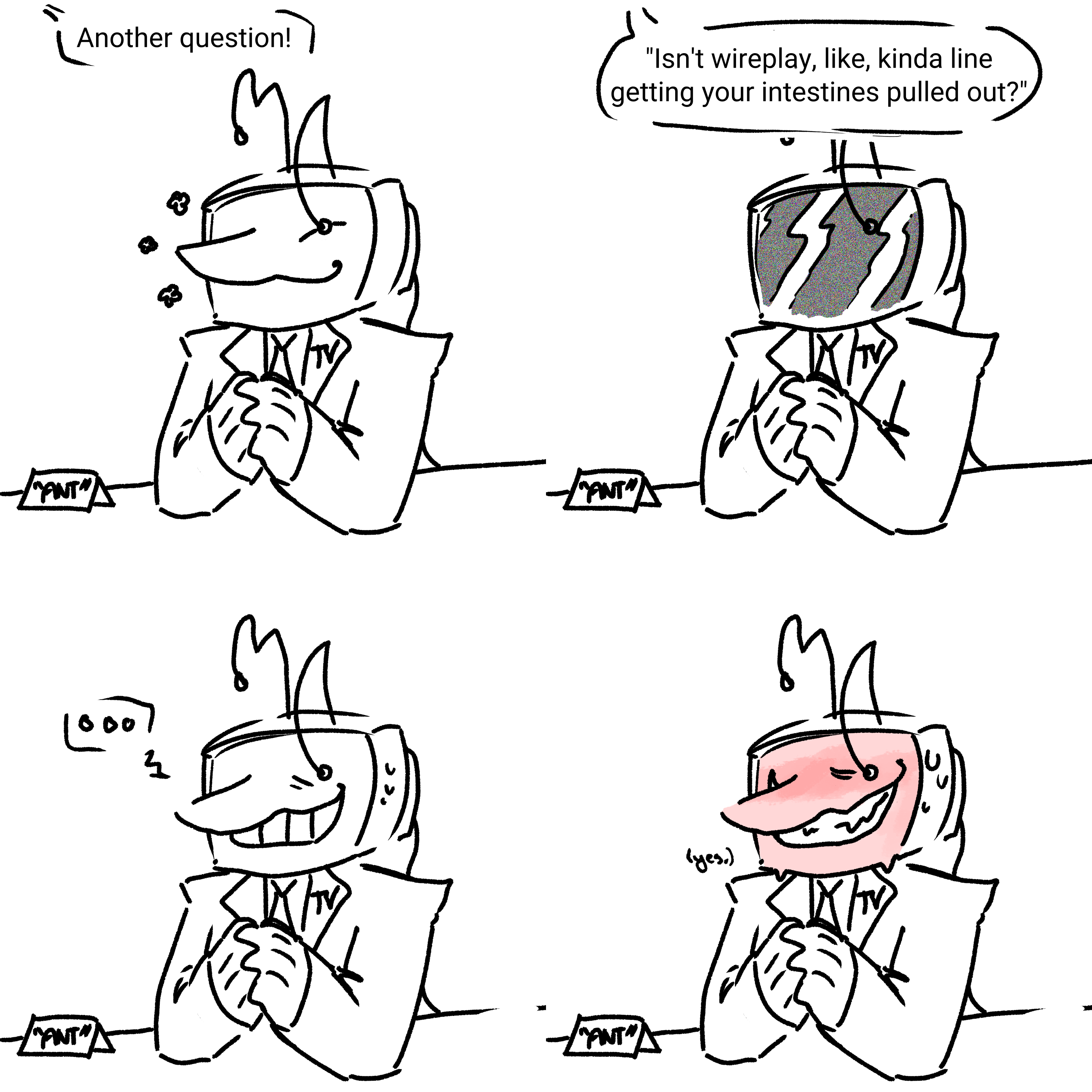 Sequence of four images. Tenna is sitting behind a table, his nametag on it. 'Another question! Isn't wireplay, like, kinda like getting your intestines pulled out?' Tenna's face switches from giddy to static, before he collects himself with a terribly forced toothy smile. Finally, the smile turns sharp and his screen flushes entirely as he very quietly answers '(yes.)'.