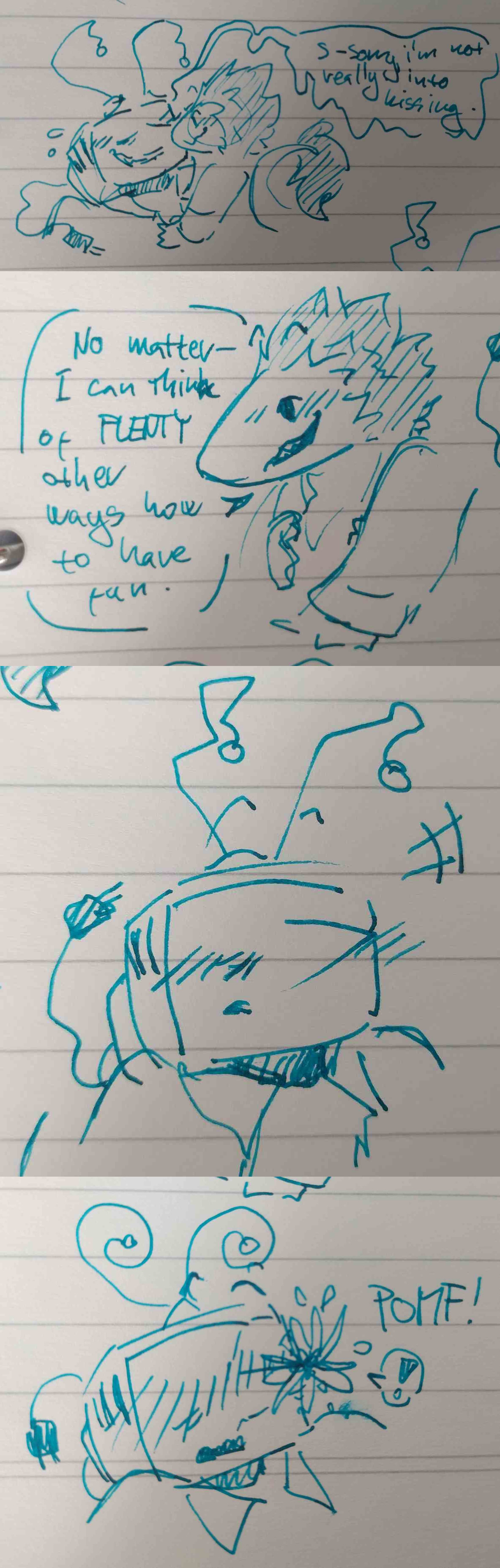 A sequence of 4 fountain pen sketches done in teal ink. Spamton is on Tenna's chest, mischevious grin on his face. Tenna, underneath him, is sweating a little, flustered but awkward as Spamton is rather near his face. 'S-Sorry, I'm not really into kissing.' Spamton wastes no time in replying 'No matter— I can think of PLENTY other ways to have fun.' Tenna is stunned for a beat, before his antennae curl and a flower blooms on his nose with 'Pomf!'.